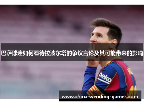 巴萨球迷如何看待拉波尔塔的争议言论及其可能带来的影响