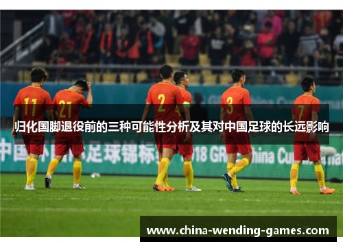 归化国脚退役前的三种可能性分析及其对中国足球的长远影响