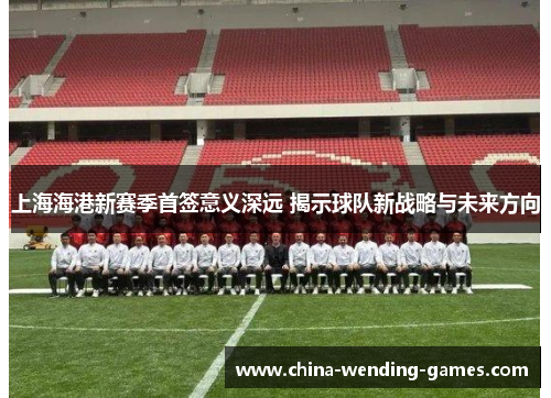 上海海港新赛季首签意义深远 揭示球队新战略与未来方向 上海海港新赛季首签意义深远 揭示球队新战略与未来方向