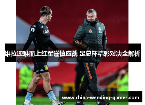 维拉迎难而上红军谨慎应战 足总杯精彩对决全解析 维拉迎难而上红军谨慎应战 足总杯精彩对决全解析