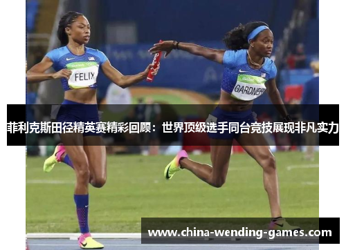 菲利克斯田径精英赛精彩回顾：世界顶级选手同台竞技展现非凡实力