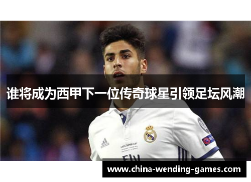 谁将成为西甲下一位传奇球星引领足坛风潮 谁将成为西甲下一位传奇球星引领足坛风潮