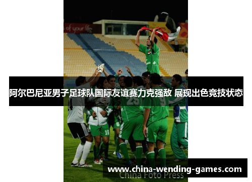 阿尔巴尼亚男子足球队国际友谊赛力克强敌 展现出色竞技状态