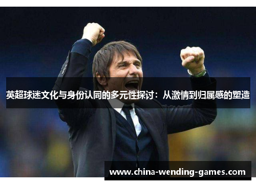 英超球迷文化与身份认同的多元性探讨:从激情到归属感的塑造 英超球迷文化与身份认同的多元性探讨:从激情到归属感的塑造