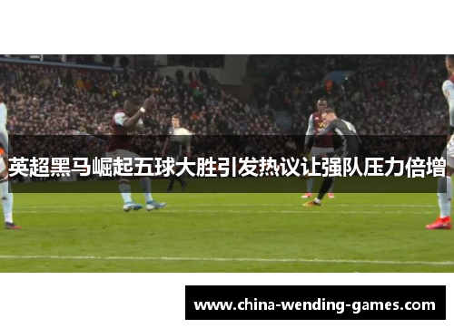 英超黑马崛起五球大胜引发热议让强队压力倍增 英超黑马崛起五球大胜引发热议让强队压力倍增