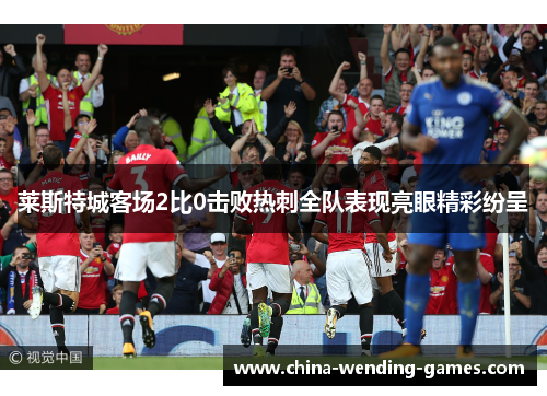 莱斯特城客场2比0击败热刺全队表现亮眼精彩纷呈 莱斯特城客场2比0击败热刺全队表现亮眼精彩纷呈