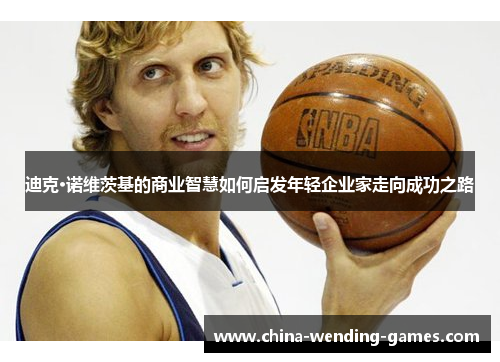 迪克·诺维茨基的商业智慧如何启发年轻企业家走向成功之路 迪克·诺维茨基的商业智慧如何启发年轻企业家走向成功之路