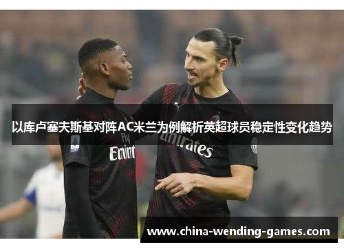 以库卢塞夫斯基对阵AC米兰为例解析英超球员稳定性变化趋势