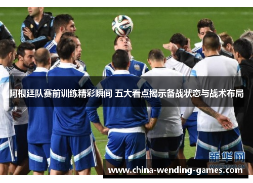 阿根廷队赛前训练精彩瞬间 五大看点揭示备战状态与战术布局