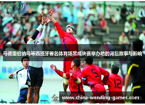 马德里伯纳乌等西班牙著名体育场常成决赛举办地的背后故事与影响 马德里伯纳乌等西班牙著名体育场常成决赛举办地的背后故事与影响