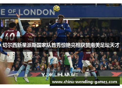 切尔西新星派斯国家队首秀惊艳亮相获赞南美足坛天才